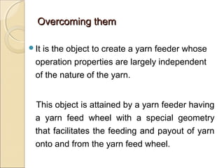 Overcoming themOvercoming them
It is the object to create a yarn feeder whose
operation properties are largely independent
of the nature of the yarn.
This object is attained by a yarn feeder having
a yarn feed wheel with a special geometry
that facilitates the feeding and payout of yarn
onto and from the yarn feed wheel.
 