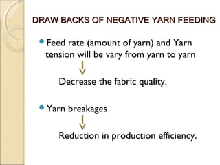 DRAW BACKS OF NEGATIVE YARN FEEDINGDRAW BACKS OF NEGATIVE YARN FEEDING
Feed rate (amount of yarn) and Yarn
tension will be vary from yarn to yarn
Decrease the fabric quality.
Yarn breakages
Reduction in production efficiency.
 
