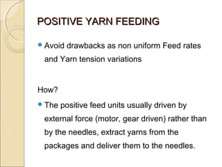 POSITIVE YARN FEEDINGPOSITIVE YARN FEEDING
Avoid drawbacks as non uniform Feed rates
and Yarn tension variations
How?
The positive feed units usually driven by
external force (motor, gear driven) rather than
by the needles, extract yarns from the
packages and deliver them to the needles.
 