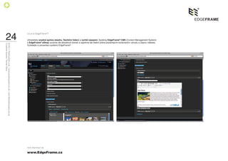Co je to EdgeFrame®?

    24                                                                        Uživatelsky snadná správa obsahu, ﬂexibilní řešení a rychlé nasazení. Systémy EdgeFrame® CMS (Content Management System)
                                                                              a EdgeFrame® eShop vyvíjíme dle aktuálních trendů a zajistíme tak Vašim online prezentacím konkurenční výhodu a úsporu nákladů.
Creative director Tomas Silny
© 2011 PositiveZero Ltd. / www.positivezero.co.uk / your@positivezero.co.uk




                                                                              Vyžádejte si prezentaci systémů EdgeFrame®.




                                                                              více informací na

                                                                              www.EdgeFrame.cz
 