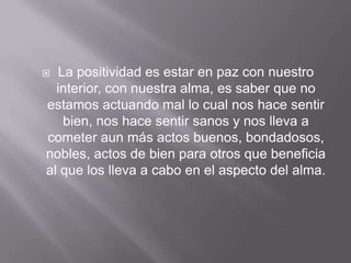   La positividad es estar en paz con nuestro
  interior, con nuestra alma, es saber que no
estamos actuando mal lo cual nos hace sentir
    bien, nos hace sentir sanos y nos lleva a
cometer aun más actos buenos, bondadosos,
nobles, actos de bien para otros que beneficia
al que los lleva a cabo en el aspecto del alma.
 