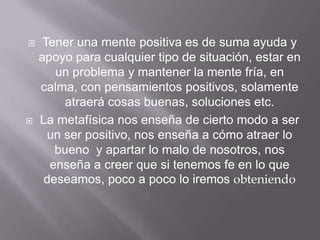     Tener una mente positiva es de suma ayuda y
    apoyo para cualquier tipo de situación, estar en
       un problema y mantener la mente fría, en
    calma, con pensamientos positivos, solamente
         atraerá cosas buenas, soluciones etc.
   La metafísica nos enseña de cierto modo a ser
      un ser positivo, nos enseña a cómo atraer lo
       bueno y apartar lo malo de nosotros, nos
      enseña a creer que si tenemos fe en lo que
     deseamos, poco a poco lo iremos obteniendo
 