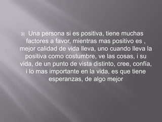    Una persona si es positiva, tiene muchas
  factores a favor, mientras mas positivo es ,
mejor calidad de vida lleva, uno cuando lleva la
  positiva como costumbre, ve las cosas, i su
vida, de un punto de vista distinto, cree, confía,
  i lo mas importante en la vida, es que tiene
           esperanzas, de algo mejor
 