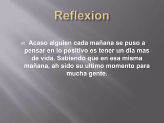 Acaso alguien cada mañana se puso a
pensar en lo positivo es tener un día mas
  de vida. Sabiendo que en esa misma
mañana, ah sido su ultimo momento para
              mucha gente.
 