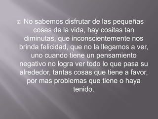 No sabemos disfrutar de las pequeñas
     cosas de la vida, hay cositas tan
 diminutas, que inconscientemente nos
brinda felicidad, que no la llegamos a ver,
    uno cuando tiene un pensamiento
negativo no logra ver todo lo que pasa su
alrededor, tantas cosas que tiene a favor,
   por mas problemas que tiene o haya
                   tenido.
 