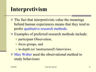 Interpretivism
 The fact that interpretivists value the meanings
behind human experiences means that they tend to
prefer qualitative research methods.
 Examples of preferred research methods include:
 participant Observation,
 focus groups, and
 in-depth (or 'unstructured') Interviews.
 Max Weber used the observational method to
study behaviours
12/3/2023 Copy right reserved 10
 
