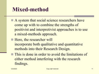 Mixed-method
 A system that social science researchers have
come up with to combine the strengths of
positivist and interpretivist approaches is to use
a mixed-methods approach.
 Here, the researcher will
incorporate both qualitative and quantitative
methods into their Research Design.
 This is done in order to avoid the limitations of
either method interfering with the research
findings.
12/3/2023 Copy right reserved 11
 