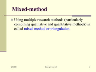Mixed-method
 Using multiple research methods (particularly
combining qualitative and quantitative methods) is
called mixed method or triangulation.
12/3/2023 Copy right reserved 12
 