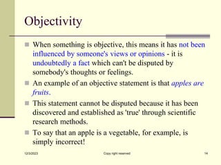 Objectivity
 When something is objective, this means it has not been
influenced by someone's views or opinions - it is
undoubtedly a fact which can't be disputed by
somebody's thoughts or feelings.
 An example of an objective statement is that apples are
fruits.
 This statement cannot be disputed because it has been
discovered and established as 'true' through scientific
research methods.
 To say that an apple is a vegetable, for example, is
simply incorrect!
12/3/2023 Copy right reserved 14
 
