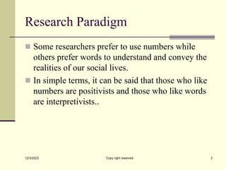Research Paradigm
 Some researchers prefer to use numbers while
others prefer words to understand and convey the
realities of our social lives.
 In simple terms, it can be said that those who like
numbers are positivists and those who like words
are interpretivists..
12/3/2023 Copy right reserved 3
 