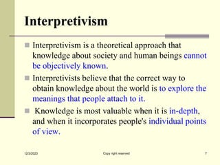 Interpretivism
 Interpretivism is a theoretical approach that
knowledge about society and human beings cannot
be objectively known.
 Interpretivists believe that the correct way to
obtain knowledge about the world is to explore the
meanings that people attach to it.
 Knowledge is most valuable when it is in-depth,
and when it incorporates people's individual points
of view.
12/3/2023 Copy right reserved 7
 