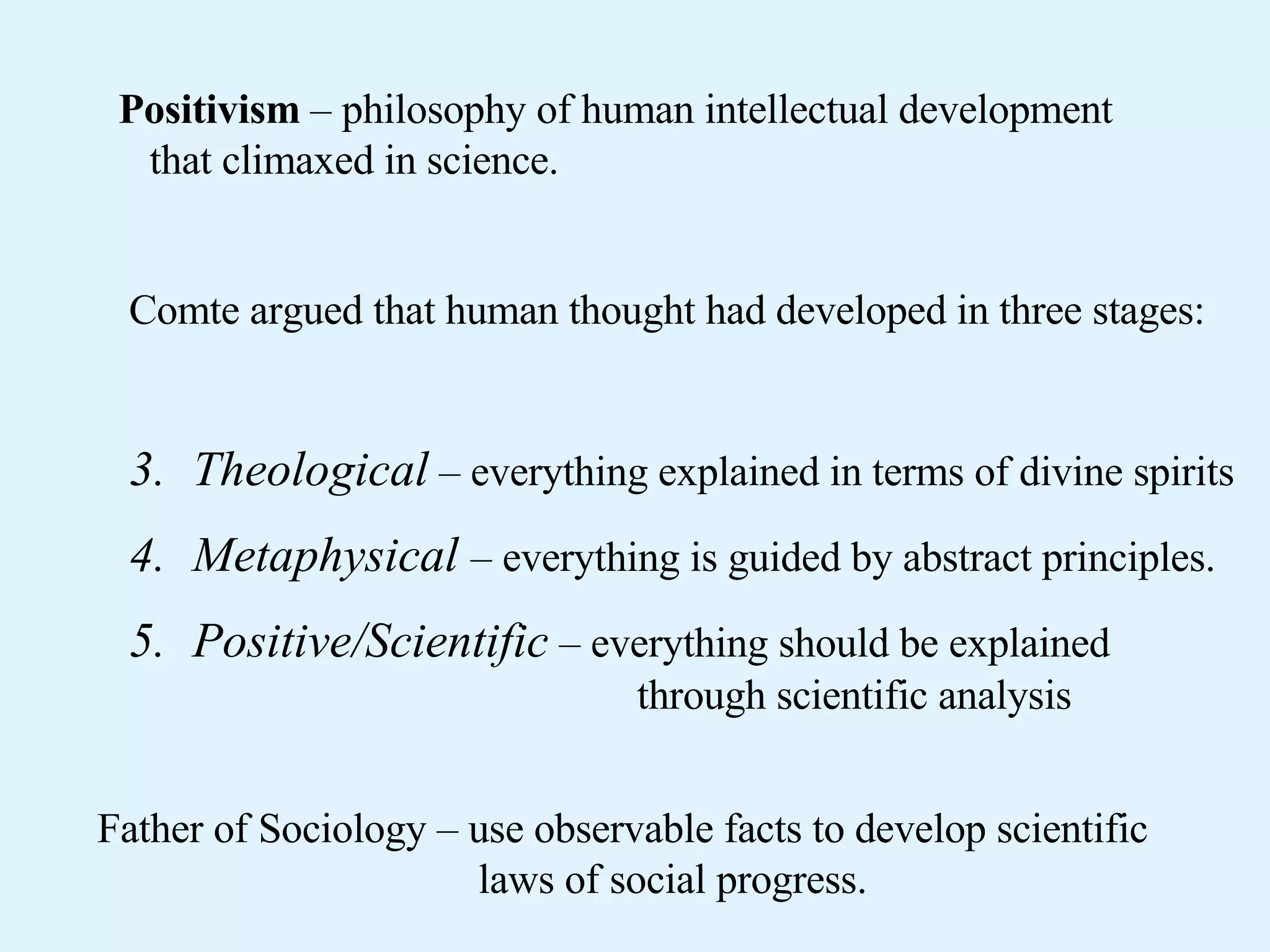 Positivism – philosophy of human intellectual development that climaxed in science. Comte argued that human thought had developed in three stages: Theological – everything explained in terms of divine spirits Metaphysical – everything is guided by abstract principles. Positive/Scientific – everything should be explained through scientific analysis Father of Sociology – use observable facts to develop scientific laws of social progress.