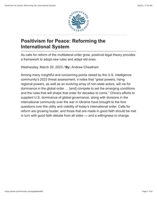 5/4/23, 11:18 AM
Positivism for Peace: Reforming the International System
Page 1 of 8
https://www.printfriendly.com/p/g/Waw56C
https://www.usip.org /publications/2023/03/positivism-peace-reforming-international-system
Positivism for Peace: Reforming the
International System
As calls for reform of the multilateral order grow, positivist legal theory provides
a framework to adopt new rules and adapt old ones.
Wednesday, March 29, 2023 / By: Andrew Cheatham
Among many insightful and concerning points raised by the U.S. intelligence
community’s 2023 threat assessment, it notes that "great powers, rising
regional powers, as well as an evolving array of non-state actors, will vie for
dominance in the global order … [and] compete to set the emerging conditions
and the rules that will shape that order for decades to come.” China’s efforts to
supplant U.S. dominance of global governance, along with divisions in the
international community over the war in Ukraine have brought to the fore
questions over the utility and viability of today’s international order. Calls for
reform are growing louder, and those that are made in good faith should be met
in turn with good faith debate from all sides — and a willingness to change.
 