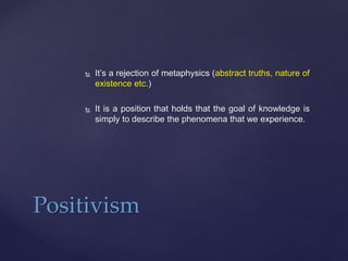  It’s a rejection of metaphysics (abstract truths, nature of
existence etc.)
 It is a position that holds that the goal of knowledge is
simply to describe the phenomena that we experience.
Positivism
 