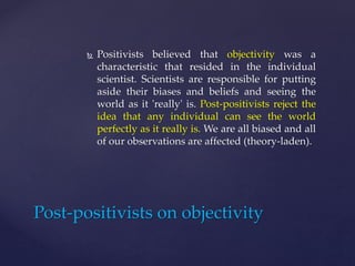  Positivists believed that objectivity was a
characteristic that resided in the individual
scientist. Scientists are responsible for putting
aside their biases and beliefs and seeing the
world as it 'really' is. Post-positivists reject the
idea that any individual can see the world
perfectly as it really is. We are all biased and all
of our observations are affected (theory-laden).
Post-positivists on objectivity
 