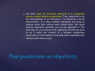  Our best hope for achieving objectivity is to triangulate
across multiple fallible perspectives! Thus, objectivity is not
the characteristic of an individual, it is inherently a social
phenomenon. It is what multiple individuals are trying to
achieve when they criticize each other's work. We never
achieve objectivity perfectly, but we can approach it. The
best way for us to improve the objectivity of what we do is
to do it within the context of a broader contentious
community of truth-seekers (including other scientists) who
criticize each other's work.
Post-positivists on objectivity
 