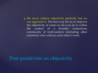 We never achieve objectivity perfectly, but we
can approach it. The best way for us to improve
the objectivity of what we do is to do it within
the context of a broader contentious
community of truth-seekers (including other
scientists) who criticize each other's work.
Post-positivists on objectivity
 