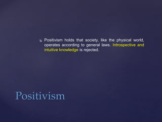  Positivism holds that society, like the physical world,
operates according to general laws. Introspective and
intuitive knowledge is rejected.
Positivism
 