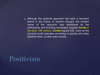  Although the positivist approach has been a recurrent
theme in the history of western thought, the modern
sense of the approach was developed by the
philosopher and founding sociologist Auguste Comte in
the early 19th century. Comte argued that, much as the
physical world operates according to gravity and other
absolute laws, so also does society.
Positivism
 