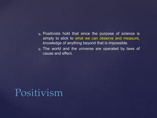  Positivists hold that since the purpose of science is
simply to stick to what we can observe and measure,
knowledge of anything beyond that is impossible.
 The world and the universe are operated by laws of
cause and effect.
Positivism
 