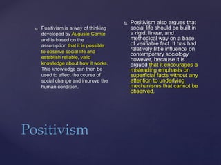 Positivism
 Positivism is a way of thinking
developed by Auguste Comte
and is based on the
assumption that it is possible
to observe social life and
establish reliable, valid
knowledge about how it works.
This knowledge can then be
used to affect the course of
social change and improve the
human condition.
 Positivism also argues that
social life should be built in
a rigid, linear, and
methodical way on a base
of verifiable fact. It has had
relatively little influence on
contemporary sociology,
however, because it is
argued that it encourages a
misleading emphasis on
superficial facts without any
attention to underlying
mechanisms that cannot be
observed.
 