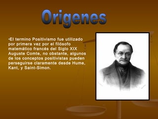•El termino Positivismo fue utilizado
por primera vez por el filósofo
matemático francés del Siglo XIX
Auguste Comte, no obstante, algunos
de los conceptos positivistas pueden
perseguirse claramente desde Hume,
Kant, y Saint-Simon.
 