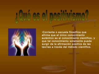 •Corriente o escuela filosófica que
afirma que el único conocimiento
auténtico es el conocimiento científico, y
que tal conocimiento solamente puede
surgir de la afirmación positiva de las
teorías a través del método científico.
 
