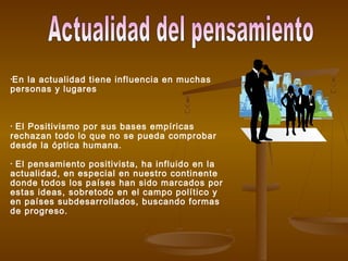 •En la actualidad tiene influencia en muchas
personas y lugares
• El Positivismo por sus bases empíricas
rechazan todo lo que no se pueda comprobar
desde la óptica humana.
• El pensamiento positivista, ha influido en la
actualidad, en especial en nuestro continente
donde todos los países han sido marcados por
estas ideas, sobretodo en el campo político y
en países subdesarrollados, buscando formas
de progreso.
 