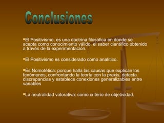 El Positivismo, es una doctrina filosófica en donde se
acepta como conocimiento válido, el saber científico obtenido
a través de la experimentación.
El Positivismo es considerado como analítico.
Es Nomotética: porque halla las causas que explican los
fenómenos, confrontando la teoría con la praxis, detecta
discrepancias y establece conexiones generalizables entre
variables
La neutralidad valorativa: como criterio de objetividad.
 