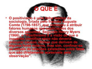 O QUE É O positivismo é uma linha teórica da sociologia, criada pelo francês Auguste Comte (1798-1857), que começou a atribuir fatores humanos nas explicações dos diversos assuntos. Segundo Henry Myers (1966), o "Positivismo é a visão de que o inquérito científico sério não deveria procurar causas últimas que derivem de alguma fonte externa, mas sim, confinar-se ao estudo de relações existentes entre fatos que são diretamente acessíveis pela observação". 
