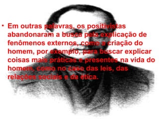 Em outras palavras, os positivistas abandonaram a busca pela explicação de fenômenos externos, como a criação do homem, por exemplo, para buscar explicar coisas mais práticas e presentes na vida do homem, como no caso das leis, das relações sociais e da ética.  