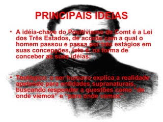 PRINCIPAIS IDEIAS A idéia-chave do Positivismo de Comt é a Lei dos Três Estados, de acordo com a qual o homem passou e passa por três estágios em suas concepções, isto é, na forma de conceber as suas idéias:   Teológico: o ser humano explica a realidade apelando para entidades supranaturais,  buscando responder a questões como “de onde viemos” e “para onde vamos”. 