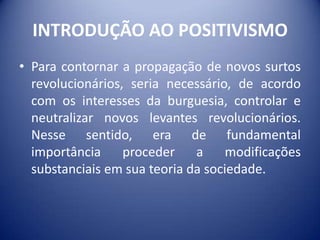 INTRODUÇÃO AO POSITIVISMO
• Para contornar a propagação de novos surtos
  revolucionários, seria necessário, de acordo
  com os interesses da burguesia, controlar e
  neutralizar novos levantes revolucionários.
  Nesse sentido, era de fundamental
  importância     proceder    a     modificações
  substanciais em sua teoria da sociedade.
 