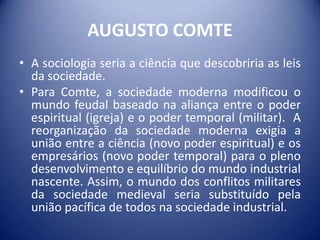 AUGUSTO COMTE
• A sociologia seria a ciência que descobriria as leis
  da sociedade.
• Para Comte, a sociedade moderna modificou o
  mundo feudal baseado na aliança entre o poder
  espiritual (igreja) e o poder temporal (militar). A
  reorganização da sociedade moderna exigia a
  união entre a ciência (novo poder espiritual) e os
  empresários (novo poder temporal) para o pleno
  desenvolvimento e equilíbrio do mundo industrial
  nascente. Assim, o mundo dos conflitos militares
  da sociedade medieval seria substituído pela
  união pacífica de todos na sociedade industrial.
 