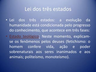 Lei dos três estados
• Lei dos três estados: a evolução da
  humanidade está condicionada pelo progresso
  do conhecimento, que acontece em três fases:
• Estado teológico: Neste momento, explicam-
  se os fenômenos pelos deuses (fetichismo: o
  homem confere vida, ação e poder
  sobrenaturais aos seres inanimados e aos
  animais; politeísmo, monoteísmo).
 
