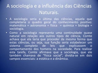 A sociologia e a influência das Ciências
               Naturais.
• A sociologia seria a última das ciências, aquela que
  completaria o quadro geral do conhecimento positivo:
  matemática = astronomia = física = química = biologia =
  sociologia.
• Como a sociologia representa uma continuidade quase
  natural em relação aos outros tipos de ciência, Comte
  achava que ela teria que proceder da mesma forma que
  estas ciências, ou seja, sua função seria estabelecer um
  sistema completo de leis que explicassem o
  comportamento dos homens na sociedade. Para realizar
  esta tarefa, Comte afirmava que a sociologia, que ele
  também chamava de “física social”, dividia-se em dois
  campos essenciais: a estática e a dinâmica.
 