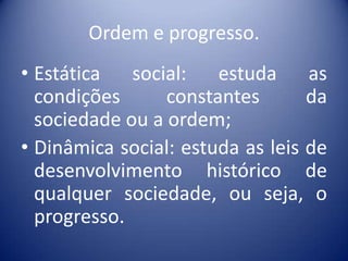 Ordem e progresso.
• Estática social: estuda as
  condições      constantes       da
  sociedade ou a ordem;
• Dinâmica social: estuda as leis de
  desenvolvimento histórico de
  qualquer sociedade, ou seja, o
  progresso.
 