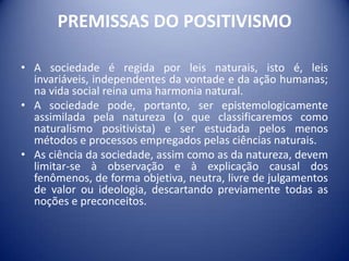 PREMISSAS DO POSITIVISMO

• A sociedade é regida por leis naturais, isto é, leis
  invariáveis, independentes da vontade e da ação humanas;
  na vida social reina uma harmonia natural.
• A sociedade pode, portanto, ser epistemologicamente
  assimilada pela natureza (o que classificaremos como
  naturalismo positivista) e ser estudada pelos menos
  métodos e processos empregados pelas ciências naturais.
• As ciência da sociedade, assim como as da natureza, devem
  limitar-se à observação e à explicação causal dos
  fenômenos, de forma objetiva, neutra, livre de julgamentos
  de valor ou ideologia, descartando previamente todas as
  noções e preconceitos.
 