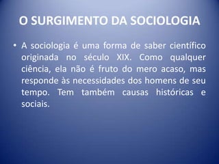 O SURGIMENTO DA SOCIOLOGIA
• A sociologia é uma forma de saber científico
  originada no século XIX. Como qualquer
  ciência, ela não é fruto do mero acaso, mas
  responde às necessidades dos homens de seu
  tempo. Tem também causas históricas e
  sociais.
 