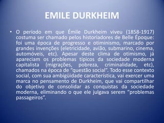 EMILE DURKHEIM
• O período em que Émile Durkheim viveu (1858-1917)
  costuma ser chamado pelos historiadores de Belle Époque:
  foi uma época de progresso e otiminismo, marcado por
  grandes invenções (eletricidade, avião, submarino, cinema,
  automóveis, etc). Apesar deste clima de otimismo, já
  apareciam os problemas típicos da sociedade moderna
  capitalista (migrações, pobreza, criminalidade, etc),
  chamados na época de “questão social”. Todo esse contexto
  social, com sua ambigüidade característica, vai exercer uma
  marca no pensamento de Durkheim, que vai compartilhar
  do objetivo de consolidar as conquistas da sociedade
  moderna, eliminando o que ele julgava serem “problemas
  passageiros”.
 