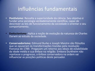 influências fundamentais
• Positivismo: Ressalta a superioridade da ciência. Seu objetivo é
  fundar uma sociologia verdadeiramente científica, capaz de
  descrever as leis de funcionamento da sociedade e orientar o seu
  comportamento.

• Evolucionismo: Aplica a noção de evolução da natureza de Charles
  Darwin ao estudo da sociedade.

• Conservadorismo: Edmund Burke e Joseph Maistre são filósofos
  que se opuseram às transformações trazidas pela revolução
  francesa de 1789. Pregavam um retorno aos ideais de estabilidade
  da idade média e sua ênfase na religião. Embora Durkheim não
  rejeitasse o progresso, a ênfase conservadora na ordem vai
  influenciar as posições políticas deste pensador.
 