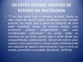 OS FATOS SOCIAIS: OBJETOS DE
        ESTUDO DA SOCIOLOGIA
• “É um fato social toda a maneira de fazer, fixada ou
  não, capaz de exercer sobre o indivíduo uma coerção
  exterior; ou ainda, que é geral no conjunto de uma
  dada sociedade tendo, ao mesmo tempo, uma
  existência    própria,    independente      das    suas
  manifestações individuais.” Ou ainda: Todas as
  maneiras de ser, fazer, pensar, agir e sentir desde que
  compartilhadas coletivamente. Variam de cultura para
  cultura e tem como base a moral social, estabelecendo
  um conjunto de regras e determinando o que é certo ou
  errado, permitido ou proibido (Durkheim, 1978:93).
 