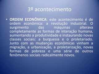 3º acontecimento
• ORDEM ECONÔMICA: este acontecimento é de
  ordem econômica: a revolução industrial. O
  surgimento       das     máquinas       alterava
  completamente as formas de interação humana,
  aumentando a produtividade e instaurando novas
  classes sociais: a burguesia e o proletariado.
  Junto com as mudanças econômicas vinham a
  migração, a urbanização, a proletarização, novas
  formas de pobreza e uma série de outros
  fenômenos sociais radicalmente novos.
 