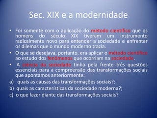 Sec. XIX e a modernidade
• Foi somente com o aplicação do método científico que os
   homens do século XIX tiveram um instrumento
   radicalmente novo para entender a sociedade e enfrentar
   os dilemas que o mundo moderno trazia.
• O que se desejava, portanto, era aplicar o método científico
   ao estudo dos fenômenos que ocorriam na sociedade.
• A ciência da sociedade tinha pela frente três questões
   essenciais para a compreensão das transformações sociais
   que apontamos anteriormente:
a) quais as causas das transformações sociais?;
b) quais as características da sociedade moderna?;
c) o que fazer diante das transformações sociais?
 