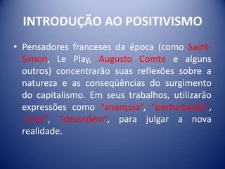 INTRODUÇÃO AO POSITIVISMO
• Pensadores franceses da época (como Saint-
  Simon, Le Play, Augusto Comte e alguns
  outros) concentrarão suas reflexões sobre a
  natureza e as conseqüências do surgimento
  do capitalismo. Em seus trabalhos, utilizarão
  expressões como “anarquia”, “perturbação”,
  “crise”, “desordem”, para julgar a nova
  realidade.
 