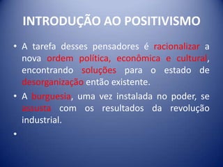 INTRODUÇÃO AO POSITIVISMO
• A tarefa desses pensadores é racionalizar a
  nova ordem política, econômica e cultural,
  encontrando soluções para o estado de
  desorganização então existente.
• A burguesia, uma vez instalada no poder, se
  assusta com os resultados da revolução
  industrial.
•
 