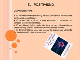 EL POSITIVISMO
CARACTERÍSTICAS

 El rechazo de la metafísica y de toda proposición no vinculada
con hechos constatados.
 El rechazo de los juicios de valor, en cuanto no se apoyan en
certezas y en leyes científicas.
 El empirismo, único medio de llevar a cabo observaciones
sistemáticas y ciertas, para deducir conclusiones válidas.
 El fenomenalismo, que sólo acepta la experiencia obtenida
por la observación de los fenómenos.
 