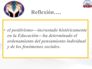 Reflexión….
• el positivismo—incrustado históricamente
en la Educación—ha determinado el
ordenamiento del pensamiento individual
y de los fenómenos sociales.
 