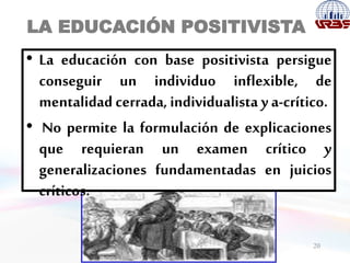LA EDUCACIÓN POSITIVISTA
20
• La educación con base positivista persigue
conseguir un individuo inflexible, de
mentalidad cerrada, individualista y a-crítico.
• No permite la formulación de explicaciones
que requieran un examen crítico y
generalizaciones fundamentadas en juicios
críticos.
 