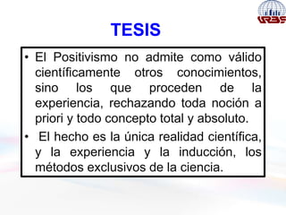 TESIS
• El Positivismo no admite como válido
científicamente otros conocimientos,
sino los que proceden de la
experiencia, rechazando toda noción a
priori y todo concepto total y absoluto.
• El hecho es la única realidad científica,
y la experiencia y la inducción, los
métodos exclusivos de la ciencia.
 